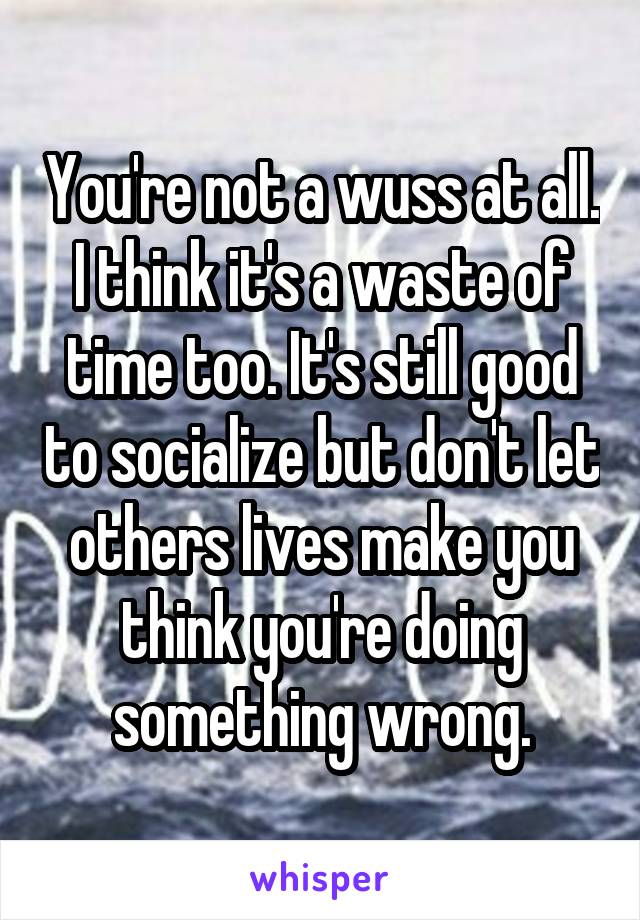 You're not a wuss at all. I think it's a waste of time too. It's still good to socialize but don't let others lives make you think you're doing something wrong.