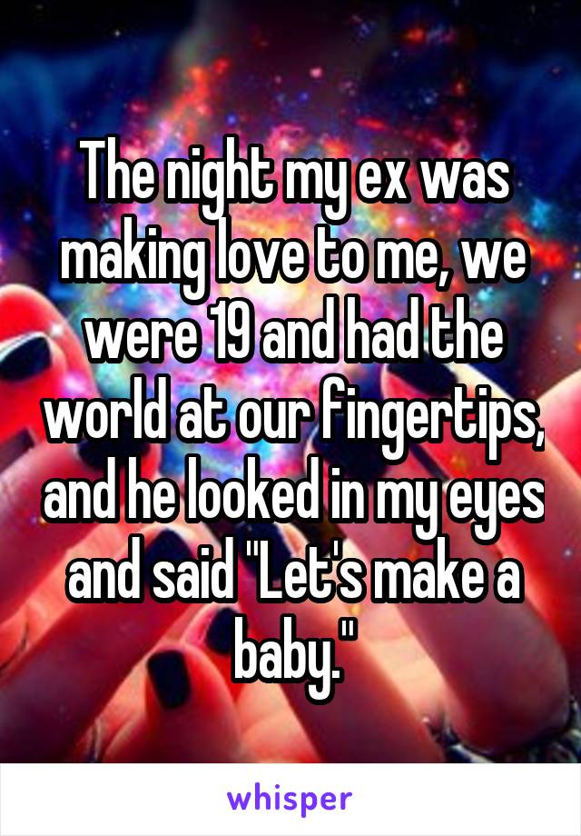 The night my ex was making love to me, we were 19 and had the world at our fingertips, and he looked in my eyes and said "Let's make a baby."