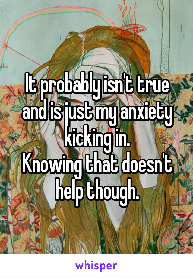 It probably isn't true and is just my anxiety kicking in.
Knowing that doesn't help though.