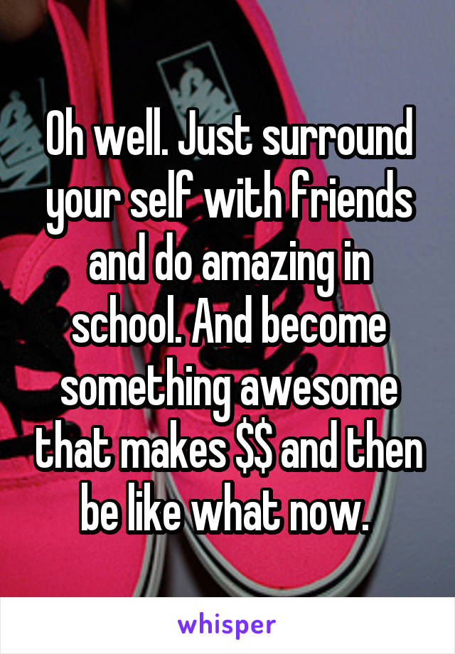 Oh well. Just surround your self with friends and do amazing in school. And become something awesome that makes $$ and then be like what now. 