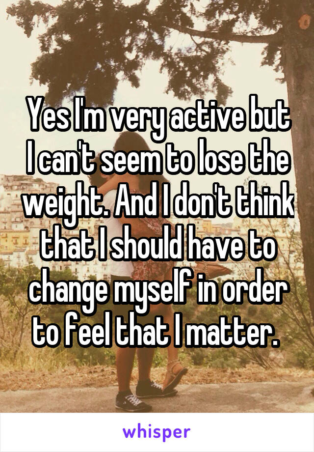 Yes I'm very active but I can't seem to lose the weight. And I don't think that I should have to change myself in order to feel that I matter. 