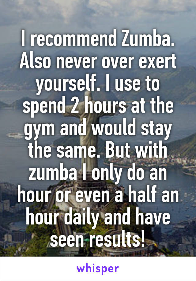 I recommend Zumba. Also never over exert yourself. I use to spend 2 hours at the gym and would stay the same. But with zumba I only do an hour or even a half an hour daily and have seen results!