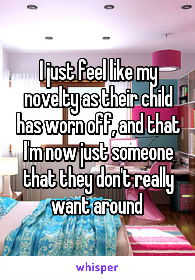 I just feel like my novelty as their child has worn off, and that I'm now just someone that they don't really want around 