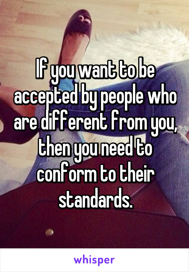 If you want to be accepted by people who are different from you, then you need to conform to their standards.