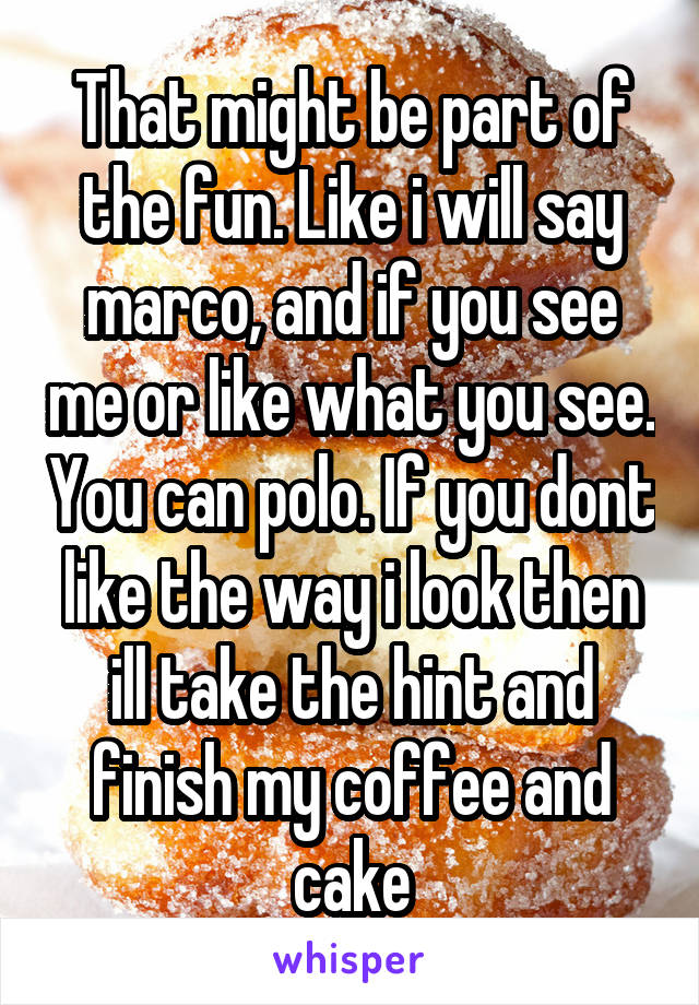 That might be part of the fun. Like i will say marco, and if you see me or like what you see. You can polo. If you dont like the way i look then ill take the hint and finish my coffee and cake