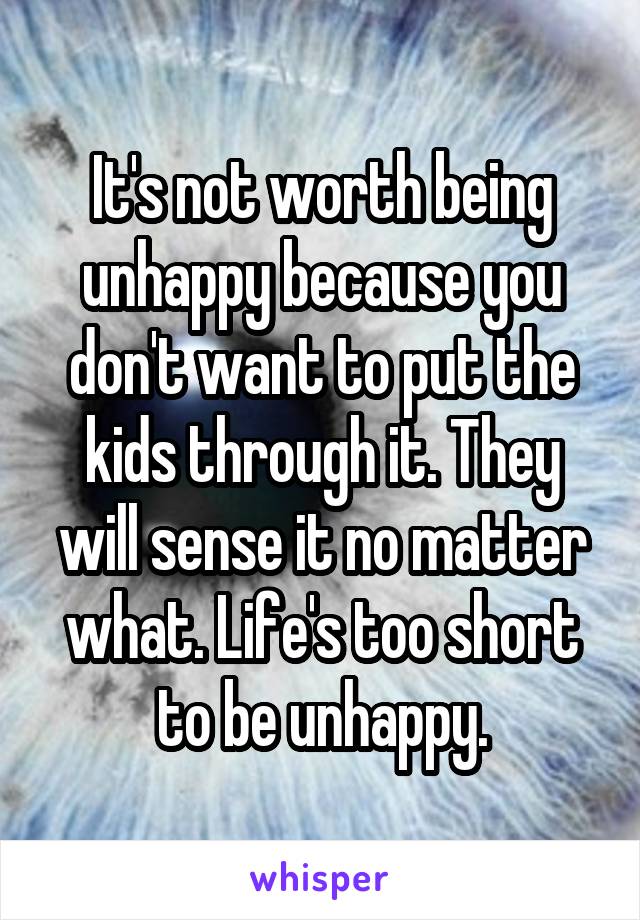 It's not worth being unhappy because you don't want to put the kids through it. They will sense it no matter what. Life's too short to be unhappy.