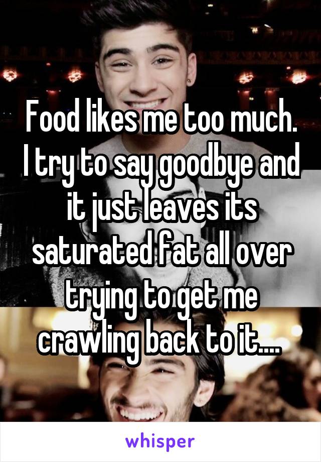 Food likes me too much. I try to say goodbye and it just leaves its saturated fat all over trying to get me crawling back to it.... 