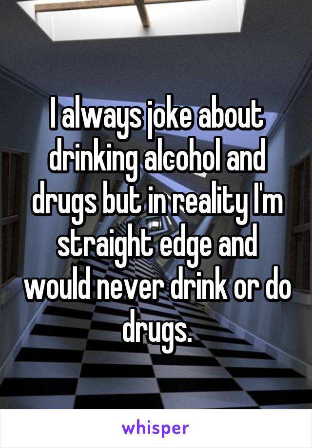 I always joke about drinking alcohol and drugs but in reality I'm straight edge and would never drink or do drugs.