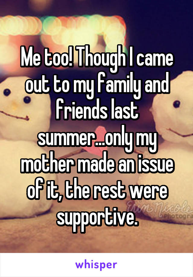 Me too! Though I came out to my family and friends last summer...only my mother made an issue of it, the rest were supportive.