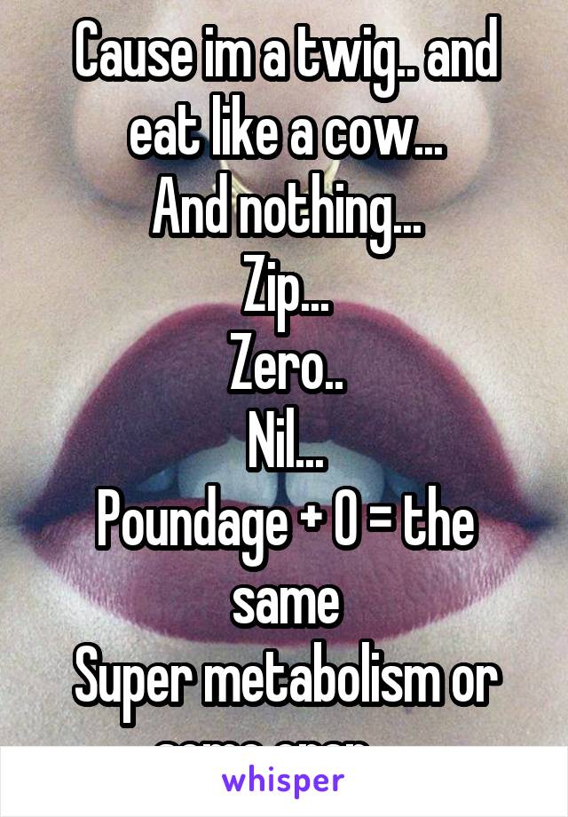 Cause im a twig.. and eat like a cow...
And nothing...
Zip...
Zero..
Nil...
Poundage + 0 = the same
Super metabolism or some crap.... 