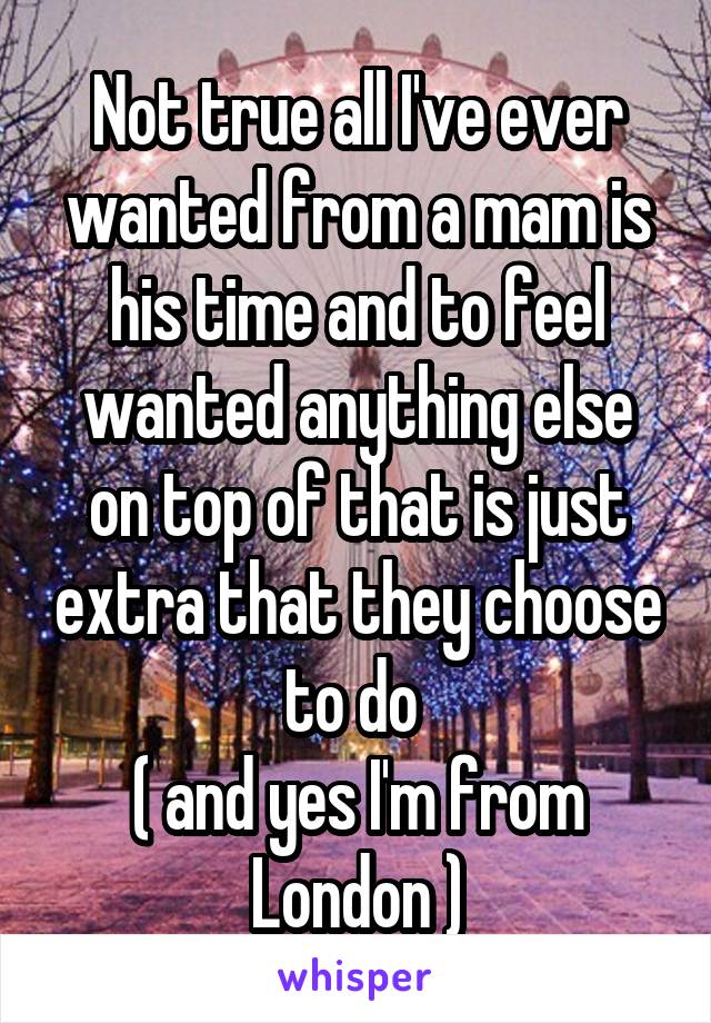 Not true all I've ever wanted from a mam is his time and to feel wanted anything else on top of that is just extra that they choose to do 
( and yes I'm from London )