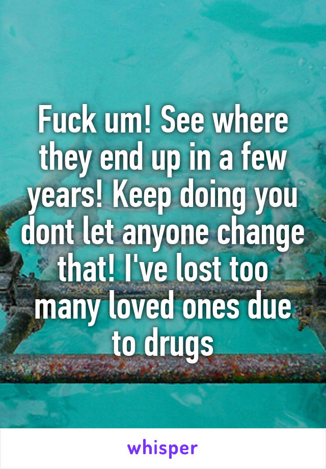 Fuck um! See where they end up in a few years! Keep doing you dont let anyone change that! I've lost too many loved ones due to drugs