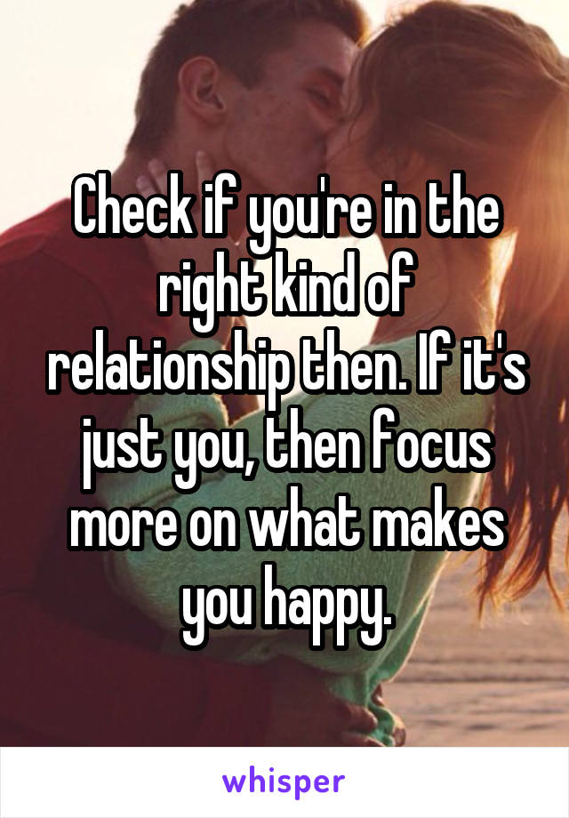 Check if you're in the right kind of relationship then. If it's just you, then focus more on what makes you happy.