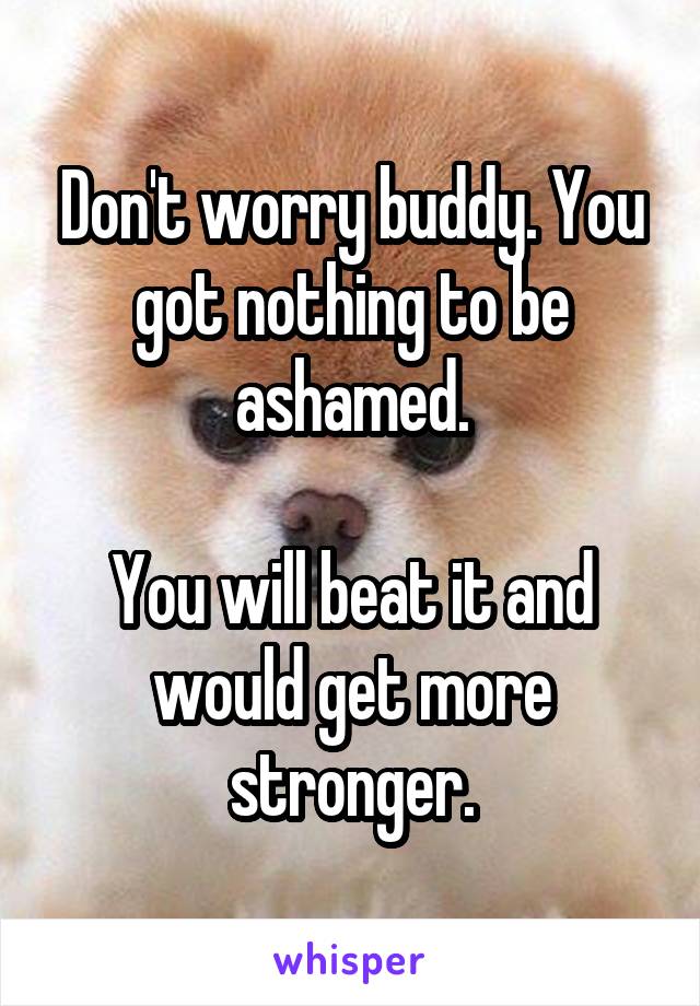 Don't worry buddy. You got nothing to be ashamed.

You will beat it and would get more stronger.