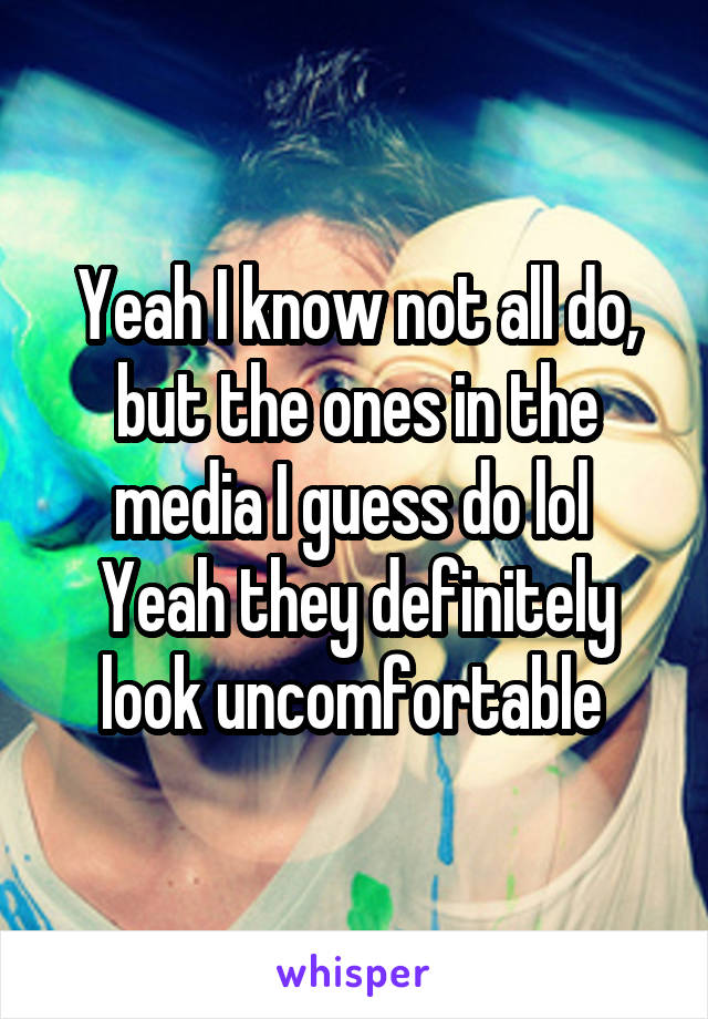 Yeah I know not all do, but the ones in the media I guess do lol 
Yeah they definitely look uncomfortable 