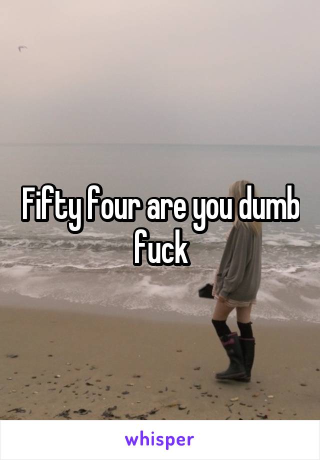 Fifty four are you dumb fuck