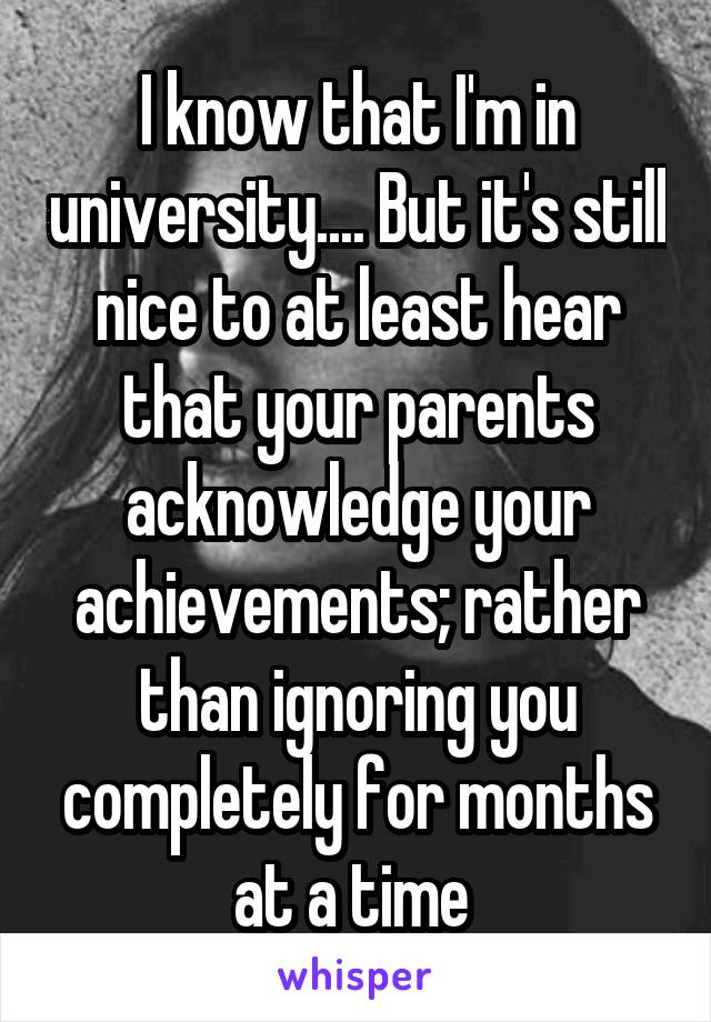 I know that I'm in university.... But it's still nice to at least hear that your parents acknowledge your achievements; rather than ignoring you completely for months at a time 