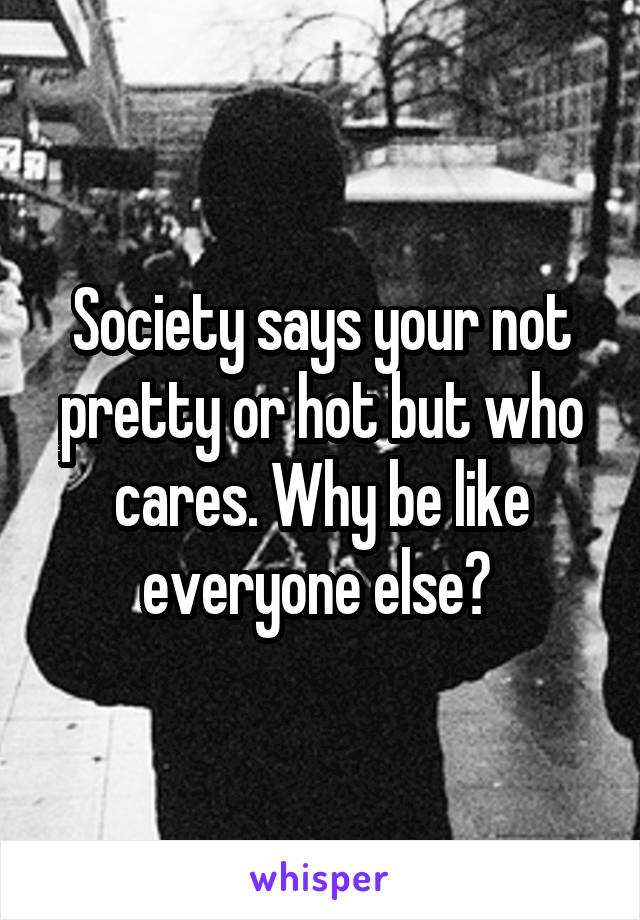 Society says your not pretty or hot but who cares. Why be like everyone else? 