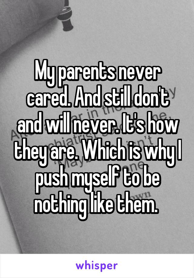 My parents never cared. And still don't and will never. It's how they are. Which is why I push myself to be nothing like them. 