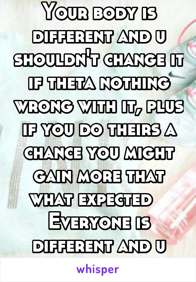 Your body is different and u shouldn't change it if theta nothing wrong with it, plus if you do theirs a chance you might gain more that what expected   
Everyone is different and u should be proud bu