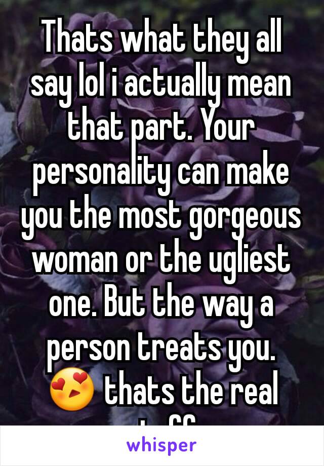 Thats what they all say lol i actually mean that part. Your personality can make you the most gorgeous woman or the ugliest one. But the way a person treats you. 😍 thats the real stuff