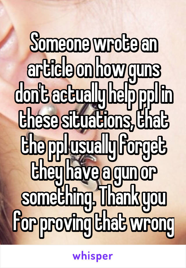 Someone wrote an article on how guns don't actually help ppl in these situations, that the ppl usually forget they have a gun or something. Thank you for proving that wrong