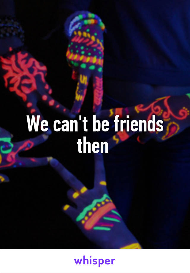 We can't be friends then 