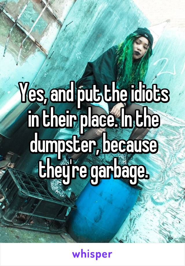 Yes, and put the idiots in their place. In the dumpster, because they're garbage.