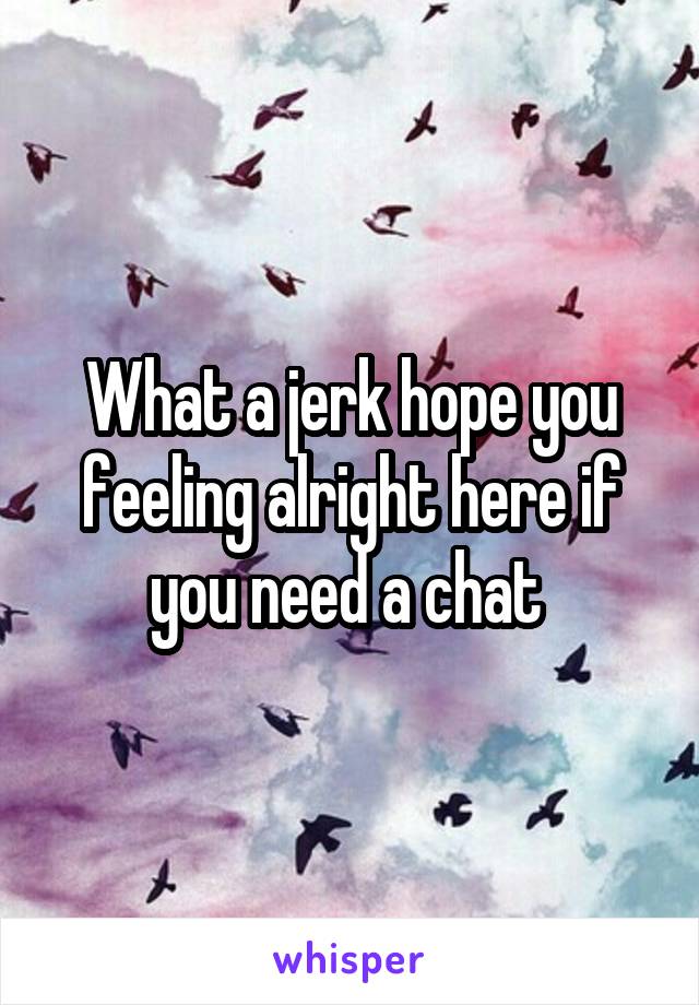 What a jerk hope you feeling alright here if you need a chat 