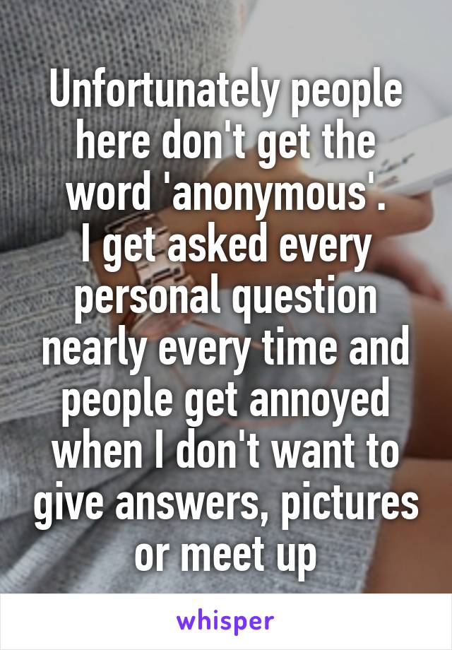 Unfortunately people here don't get the word 'anonymous'.
I get asked every personal question nearly every time and people get annoyed when I don't want to give answers, pictures or meet up