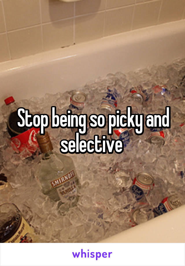 Stop being so picky and selective 