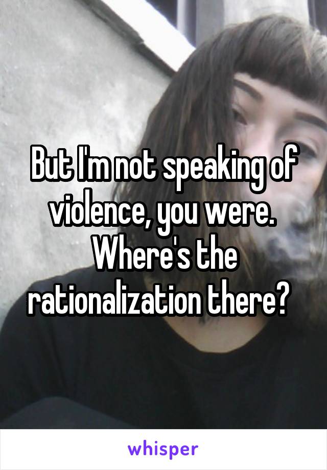 But I'm not speaking of violence, you were.  Where's the rationalization there?  