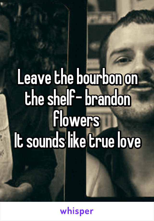 Leave the bourbon on the shelf- brandon flowers 
It sounds like true love