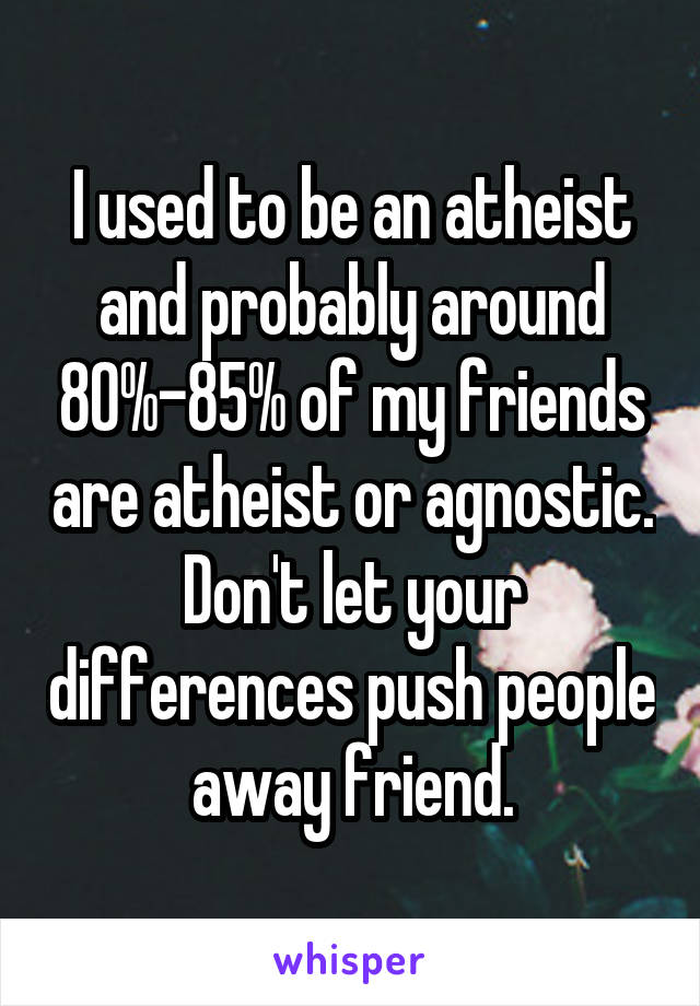 I used to be an atheist and probably around 80%-85% of my friends are atheist or agnostic. Don't let your differences push people away friend.