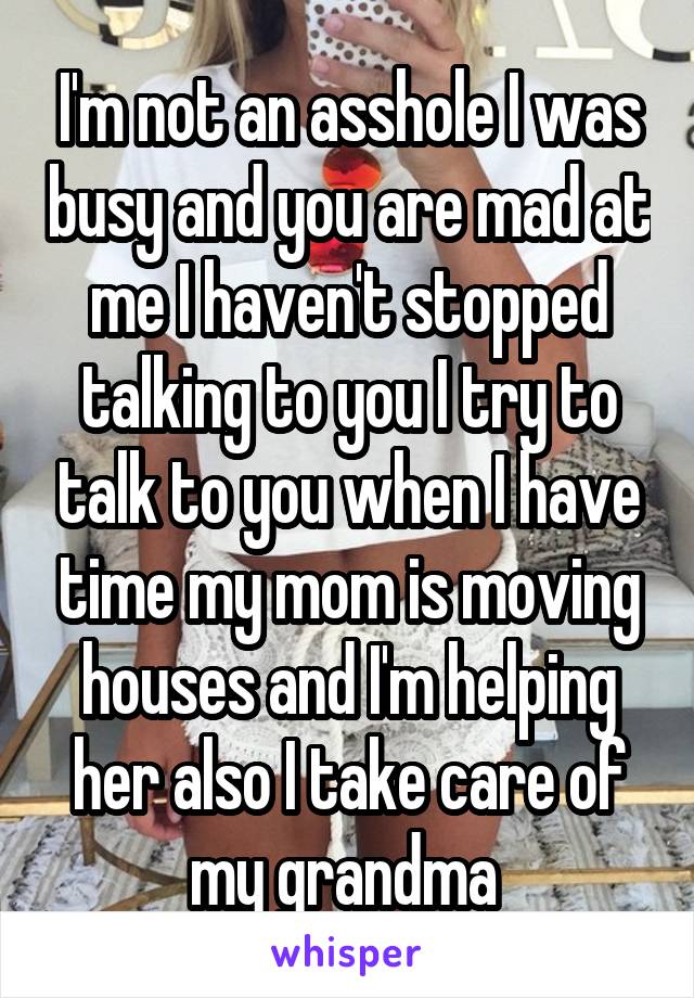 I'm not an asshole I was busy and you are mad at me I haven't stopped talking to you I try to talk to you when I have time my mom is moving houses and I'm helping her also I take care of my grandma 