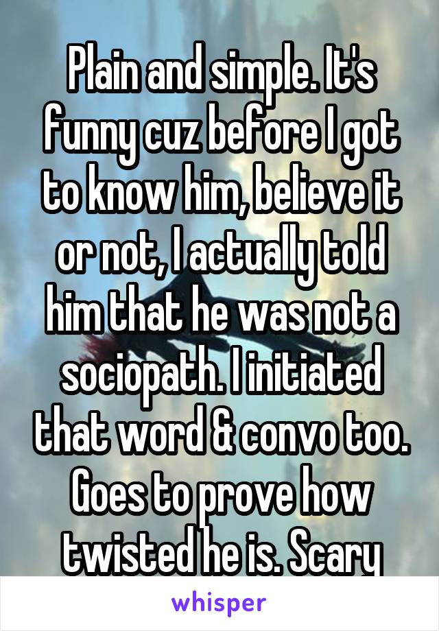 Plain and simple. It's funny cuz before I got to know him, believe it or not, I actually told him that he was not a sociopath. I initiated that word & convo too. Goes to prove how twisted he is. Scary