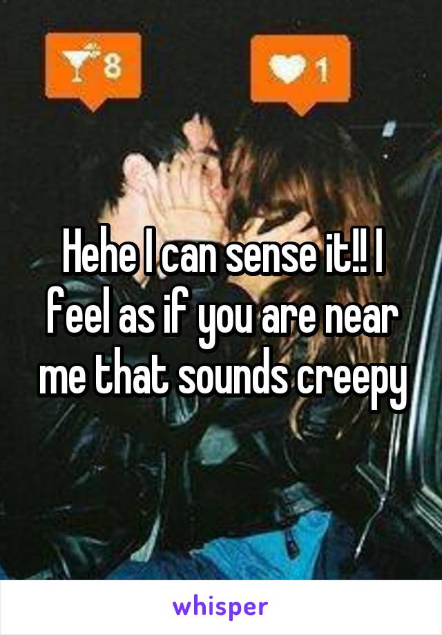 Hehe I can sense it!! I feel as if you are near me that sounds creepy