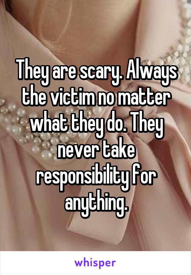 They are scary. Always the victim no matter what they do. They never take responsibility for anything.