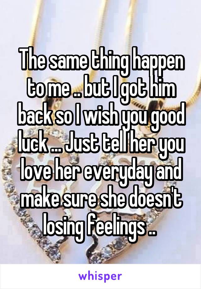 The same thing happen to me .. but I got him back so I wish you good luck ... Just tell her you love her everyday and make sure she doesn't losing feelings .. 