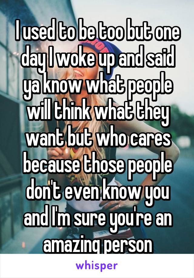 I used to be too but one day I woke up and said ya know what people will think what they want but who cares because those people don't even know you and I'm sure you're an amazing person