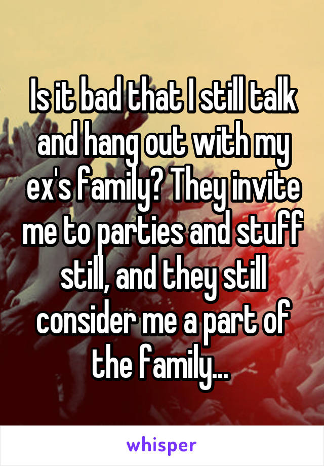 Is it bad that I still talk and hang out with my ex's family? They invite me to parties and stuff still, and they still consider me a part of the family... 