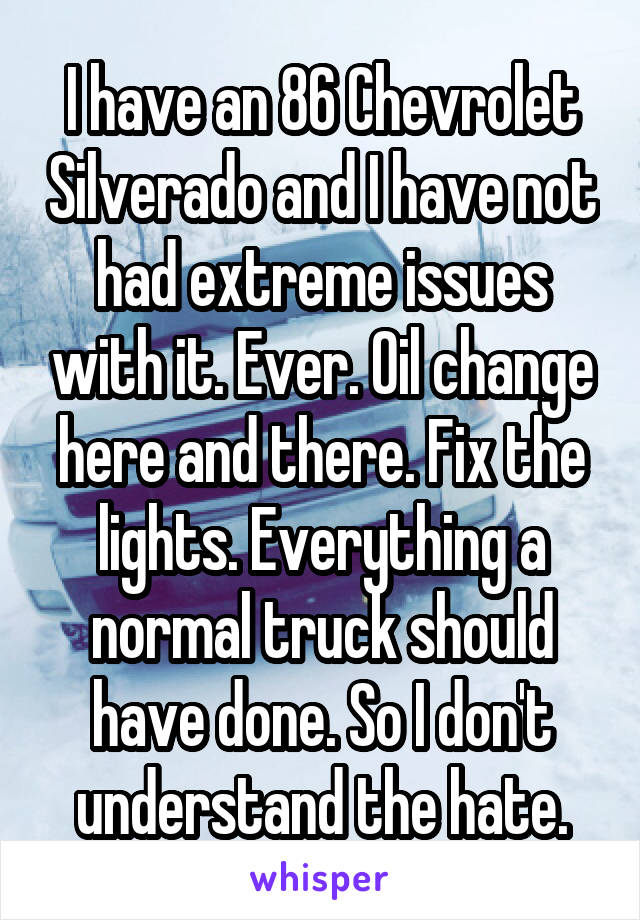 I have an 86 Chevrolet Silverado and I have not had extreme issues with it. Ever. Oil change here and there. Fix the lights. Everything a normal truck should have done. So I don't understand the hate.