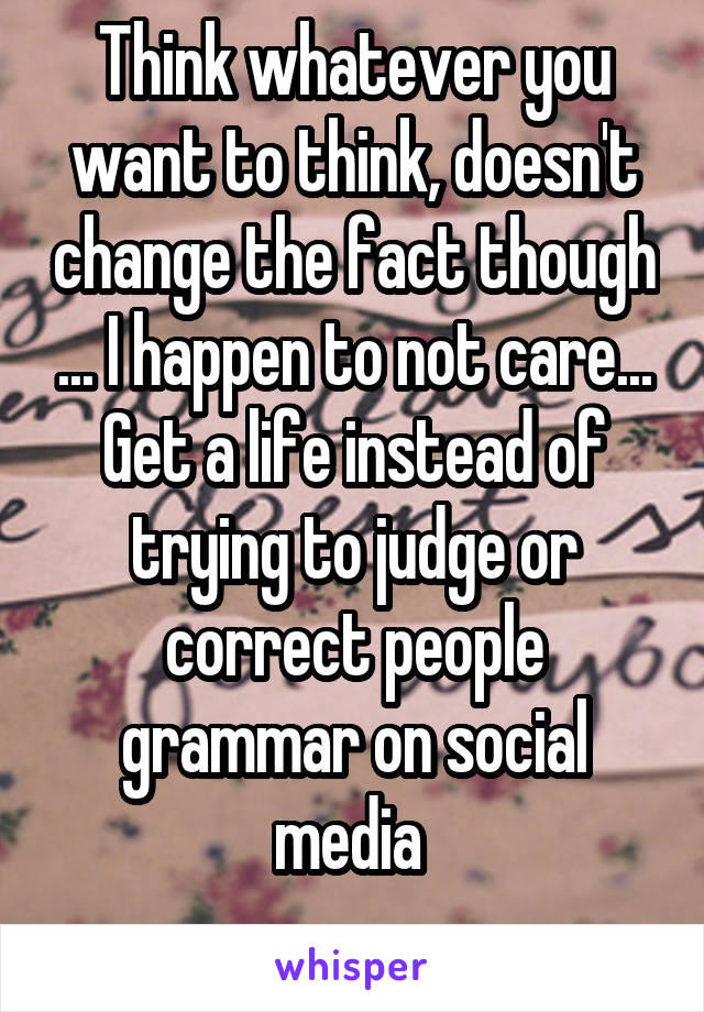 Think whatever you want to think, doesn't change the fact though ... I happen to not care... Get a life instead of trying to judge or correct people grammar on social media 
