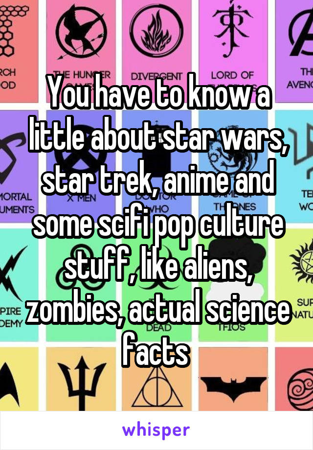 You have to know a little about star wars, star trek, anime and some scifi pop culture stuff, like aliens, zombies, actual science facts 