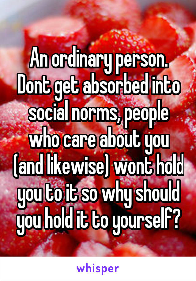 An ordinary person. Dont get absorbed into social norms, people who care about you (and likewise) wont hold you to it so why should you hold it to yourself?