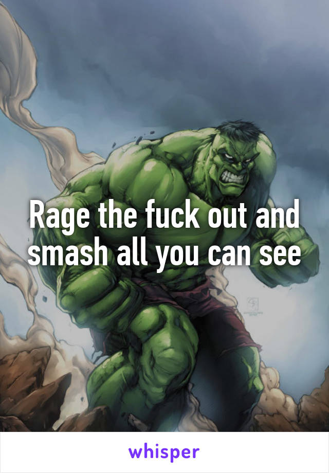 Rage the fuck out and smash all you can see