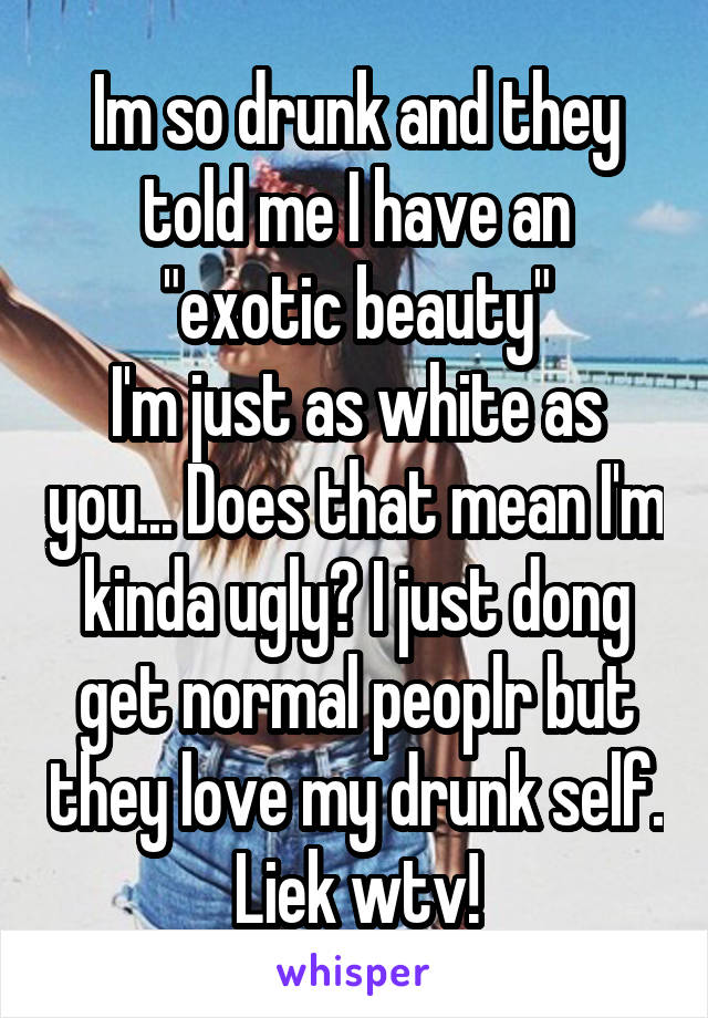 Im so drunk and they told me I have an "exotic beauty"
I'm just as white as you... Does that mean I'm kinda ugly? I just dong get normal peoplr but they love my drunk self. Liek wtv!