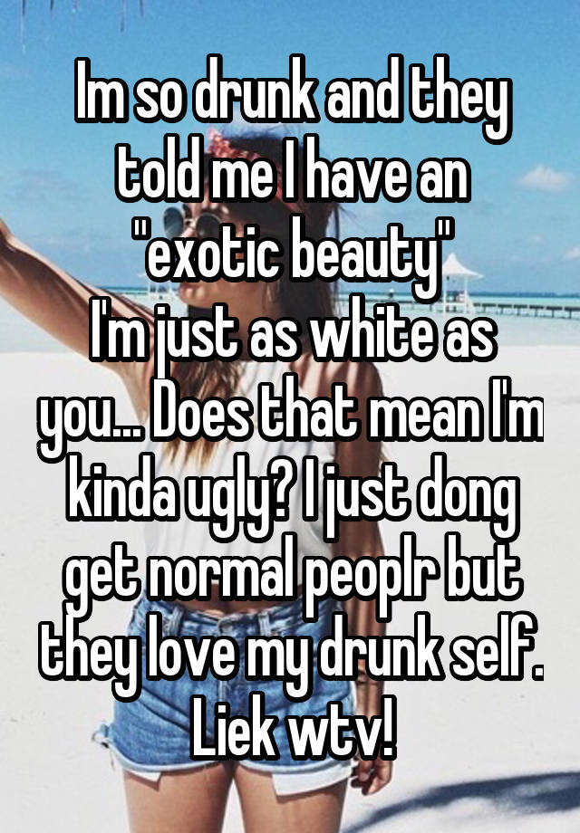 Im so drunk and they told me I have an "exotic beauty"
I'm just as white as you... Does that mean I'm kinda ugly? I just dong get normal peoplr but they love my drunk self. Liek wtv!