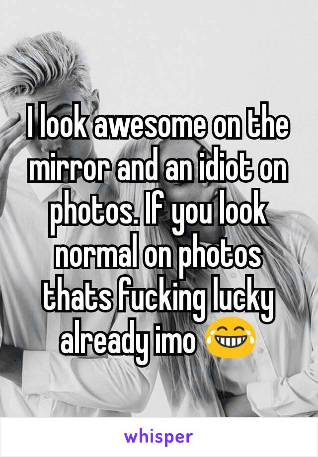 I look awesome on the mirror and an idiot on photos. If you look normal on photos thats fucking lucky already imo 😂