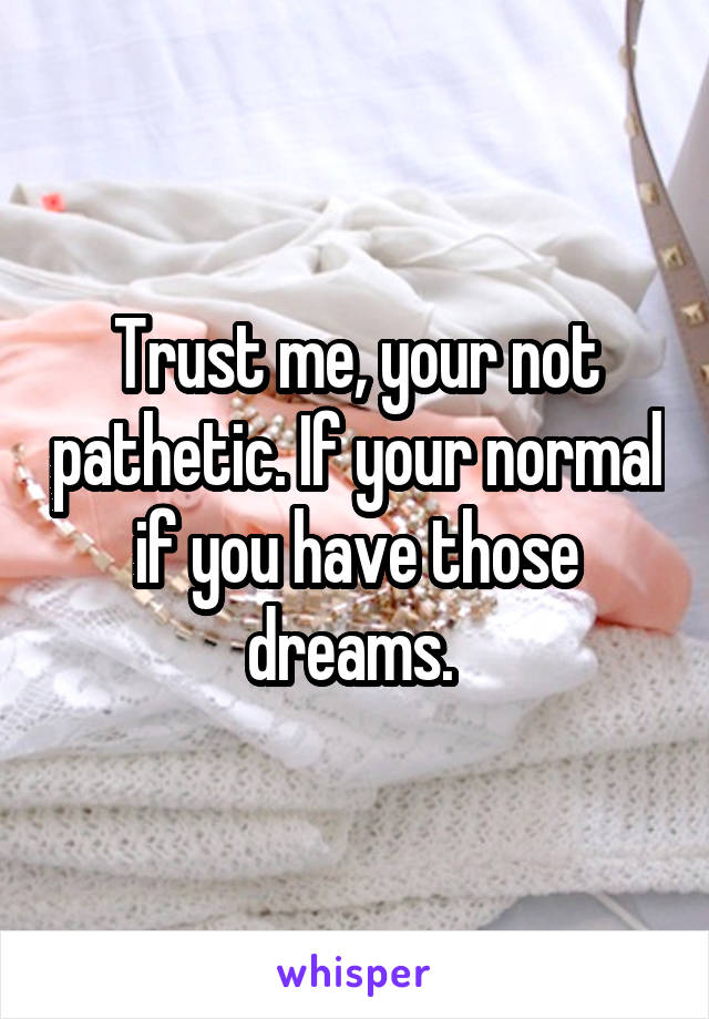 Trust me, your not pathetic. If your normal if you have those dreams. 